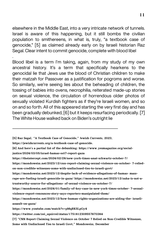 1  elsewhere in the Middle East, into a very intricate network of tunnels. Israel is aware of this happening, but it stil bombs the civiian population to smithereens, in what is, truly, “a textbook case of genocide” [5] as claimed already early on by Israeli historian Raz Segal. Clear intent to commit genocide, complete with blood libel  Blood libel is a term I’m taking, again, from my study of my own ancestral history. Its a term that specifically hearkens to the genocidal lie that Jews use the blood of Christian children to make their matzah for Passover as a justification for pogroms and worse. So similarly, we’re seeing lies about the beheading of children, the tossing of babies into ovens, necrophia, reiterated made-up stories on sexual violence, the circulation of horrendous older photos of sexually violated Kurdish fighters as if they’re Israeli women, and so onand so forth. Al of this appeared starting the very first day and has been gradually debunked, [6] but it keeps resurfacing periodically. [7] ‘The White House walked back on Biden’s outright lie  5] Raz Sege itps:/fjewisheurronts.org/a-textbook-case-of-genocide.  "A Textbook Case of Genocide,” lewish Currenis, 2025,  16] And here’s a partial st of the debunking: hitps://wurw. yesmagazine.org/social- Justicer2024/03/08/isea itps:/iheintercept com/2024/02/28/new-york-times  mas-octT-report-gaza  chwartz-october-7/ itps://mondoweiss.net/2023/12/cnn-report-claiming-sexual-vi  lenca-on-october- 7-relisd-  ‘on-non-credible-witnesses some-with-undisclosed-tis-t vt/  ck-of-evidence-allegations-of hamas- mass-  -gaza/ hitps://mondoweis.net/2023/12/zakais-not-a- trustworthy-source-for-  legations- of-sexual-violence-on-october-7/ itps:/Imondowelss.net/2024/01 family-of-key-case-in-new-york-times-october- T-sexual- Violence-report-senounces:story-says-reporters-manipulated-them, itps:/Imondowelss.net/2023/12/how-human-rights-organizations-are-aiding-the- sracli- assault-on-gaze/  itps://wew. youtube.com/watch?y-pMARKSLpCyd itps:/twittercomyzei_squirrel/status/ 75181 230955767038  7] "CNN Report Claiming Sexual Violence on October 7 Relied on Non-Credibie Witnesses, Some with Undisclosed Tiesto Isracli Govt,” Mondorweis, December 
